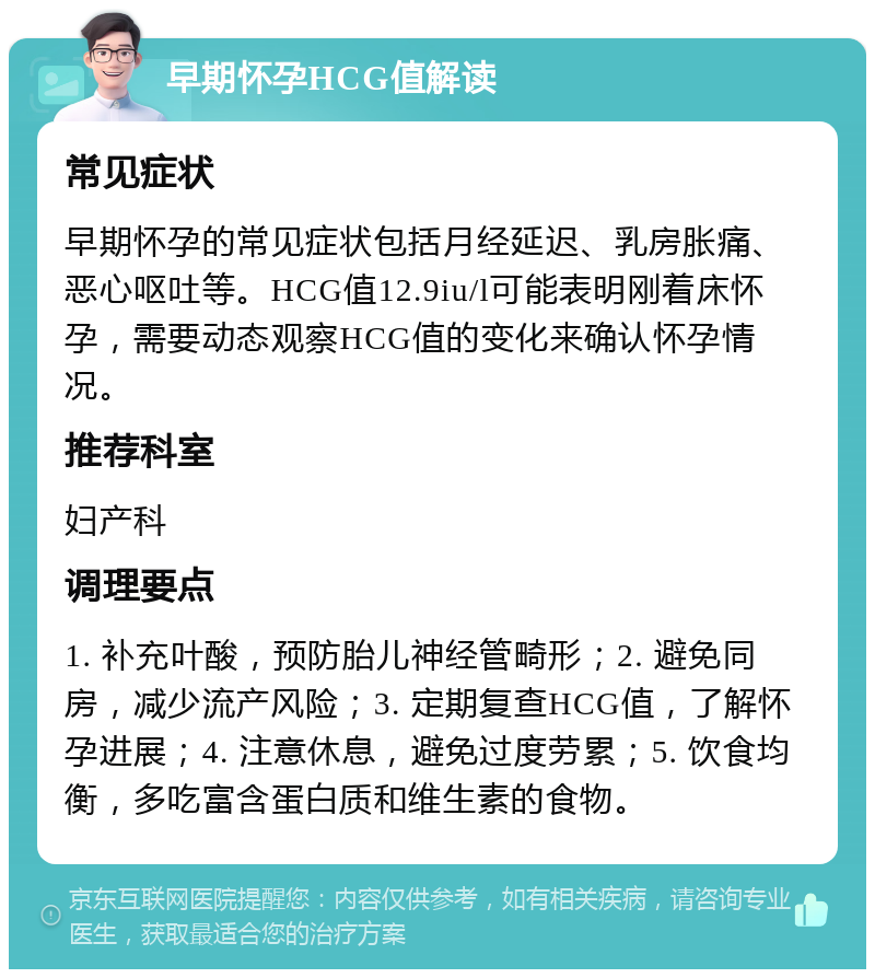 早期怀孕HCG值解读 常见症状 早期怀孕的常见症状包括月经延迟、乳房胀痛、恶心呕吐等。HCG值12.9iu/l可能表明刚着床怀孕，需要动态观察HCG值的变化来确认怀孕情况。 推荐科室 妇产科 调理要点 1. 补充叶酸，预防胎儿神经管畸形；2. 避免同房，减少流产风险；3. 定期复查HCG值，了解怀孕进展；4. 注意休息，避免过度劳累；5. 饮食均衡，多吃富含蛋白质和维生素的食物。