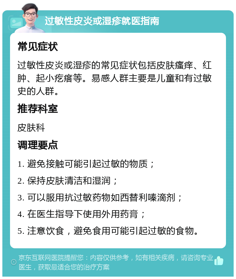 过敏性皮炎或湿疹就医指南 常见症状 过敏性皮炎或湿疹的常见症状包括皮肤瘙痒、红肿、起小疙瘩等。易感人群主要是儿童和有过敏史的人群。 推荐科室 皮肤科 调理要点 1. 避免接触可能引起过敏的物质； 2. 保持皮肤清洁和湿润； 3. 可以服用抗过敏药物如西替利嗪滴剂； 4. 在医生指导下使用外用药膏； 5. 注意饮食，避免食用可能引起过敏的食物。