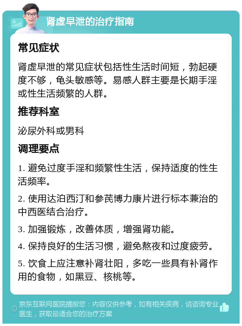 肾虚早泄的治疗指南 常见症状 肾虚早泄的常见症状包括性生活时间短，勃起硬度不够，龟头敏感等。易感人群主要是长期手淫或性生活频繁的人群。 推荐科室 泌尿外科或男科 调理要点 1. 避免过度手淫和频繁性生活，保持适度的性生活频率。 2. 使用达泊西汀和参芪博力康片进行标本兼治的中西医结合治疗。 3. 加强锻炼，改善体质，增强肾功能。 4. 保持良好的生活习惯，避免熬夜和过度疲劳。 5. 饮食上应注意补肾壮阳，多吃一些具有补肾作用的食物，如黑豆、核桃等。