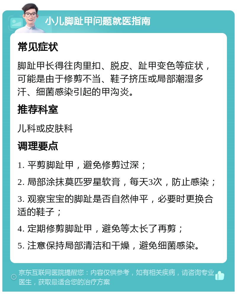 小儿脚趾甲问题就医指南 常见症状 脚趾甲长得往肉里扣、脱皮、趾甲变色等症状，可能是由于修剪不当、鞋子挤压或局部潮湿多汗、细菌感染引起的甲沟炎。 推荐科室 儿科或皮肤科 调理要点 1. 平剪脚趾甲，避免修剪过深； 2. 局部涂抹莫匹罗星软膏，每天3次，防止感染； 3. 观察宝宝的脚趾是否自然伸平，必要时更换合适的鞋子； 4. 定期修剪脚趾甲，避免等太长了再剪； 5. 注意保持局部清洁和干燥，避免细菌感染。