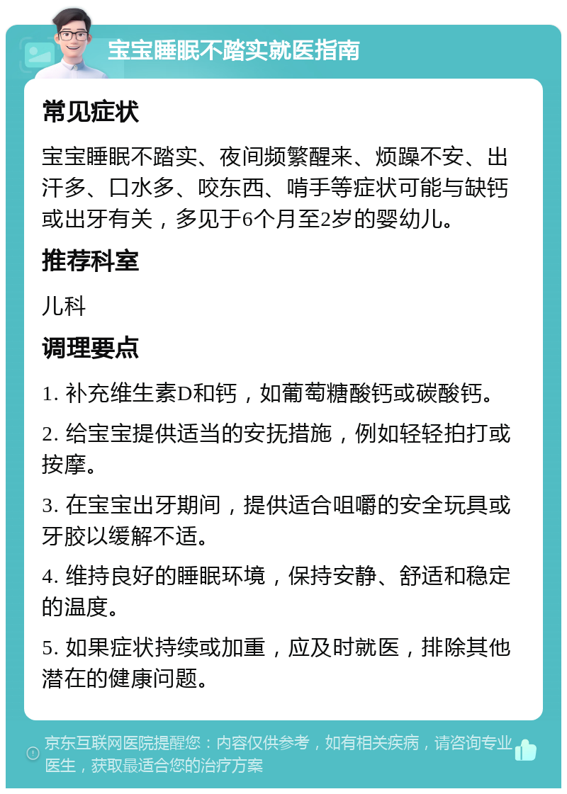 宝宝睡眠不踏实就医指南 常见症状 宝宝睡眠不踏实、夜间频繁醒来、烦躁不安、出汗多、口水多、咬东西、啃手等症状可能与缺钙或出牙有关，多见于6个月至2岁的婴幼儿。 推荐科室 儿科 调理要点 1. 补充维生素D和钙，如葡萄糖酸钙或碳酸钙。 2. 给宝宝提供适当的安抚措施，例如轻轻拍打或按摩。 3. 在宝宝出牙期间，提供适合咀嚼的安全玩具或牙胶以缓解不适。 4. 维持良好的睡眠环境，保持安静、舒适和稳定的温度。 5. 如果症状持续或加重，应及时就医，排除其他潜在的健康问题。