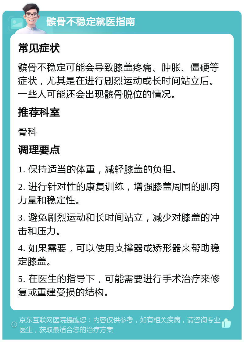 髌骨不稳定就医指南 常见症状 髌骨不稳定可能会导致膝盖疼痛、肿胀、僵硬等症状，尤其是在进行剧烈运动或长时间站立后。一些人可能还会出现髌骨脱位的情况。 推荐科室 骨科 调理要点 1. 保持适当的体重，减轻膝盖的负担。 2. 进行针对性的康复训练，增强膝盖周围的肌肉力量和稳定性。 3. 避免剧烈运动和长时间站立，减少对膝盖的冲击和压力。 4. 如果需要，可以使用支撑器或矫形器来帮助稳定膝盖。 5. 在医生的指导下，可能需要进行手术治疗来修复或重建受损的结构。