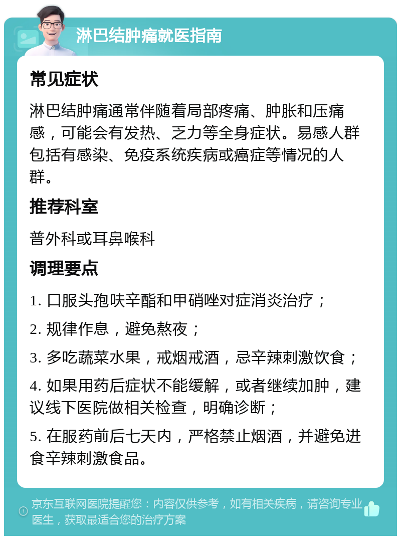 淋巴结肿痛就医指南 常见症状 淋巴结肿痛通常伴随着局部疼痛、肿胀和压痛感，可能会有发热、乏力等全身症状。易感人群包括有感染、免疫系统疾病或癌症等情况的人群。 推荐科室 普外科或耳鼻喉科 调理要点 1. 口服头孢呋辛酯和甲硝唑对症消炎治疗； 2. 规律作息，避免熬夜； 3. 多吃蔬菜水果，戒烟戒酒，忌辛辣刺激饮食； 4. 如果用药后症状不能缓解，或者继续加肿，建议线下医院做相关检查，明确诊断； 5. 在服药前后七天内，严格禁止烟酒，并避免进食辛辣刺激食品。