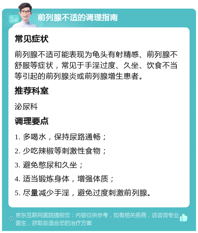 前列腺不适的调理指南 常见症状 前列腺不适可能表现为龟头有射精感、前列腺不舒服等症状，常见于手淫过度、久坐、饮食不当等引起的前列腺炎或前列腺增生患者。 推荐科室 泌尿科 调理要点 1. 多喝水，保持尿路通畅； 2. 少吃辣椒等刺激性食物； 3. 避免憋尿和久坐； 4. 适当锻炼身体，增强体质； 5. 尽量减少手淫，避免过度刺激前列腺。