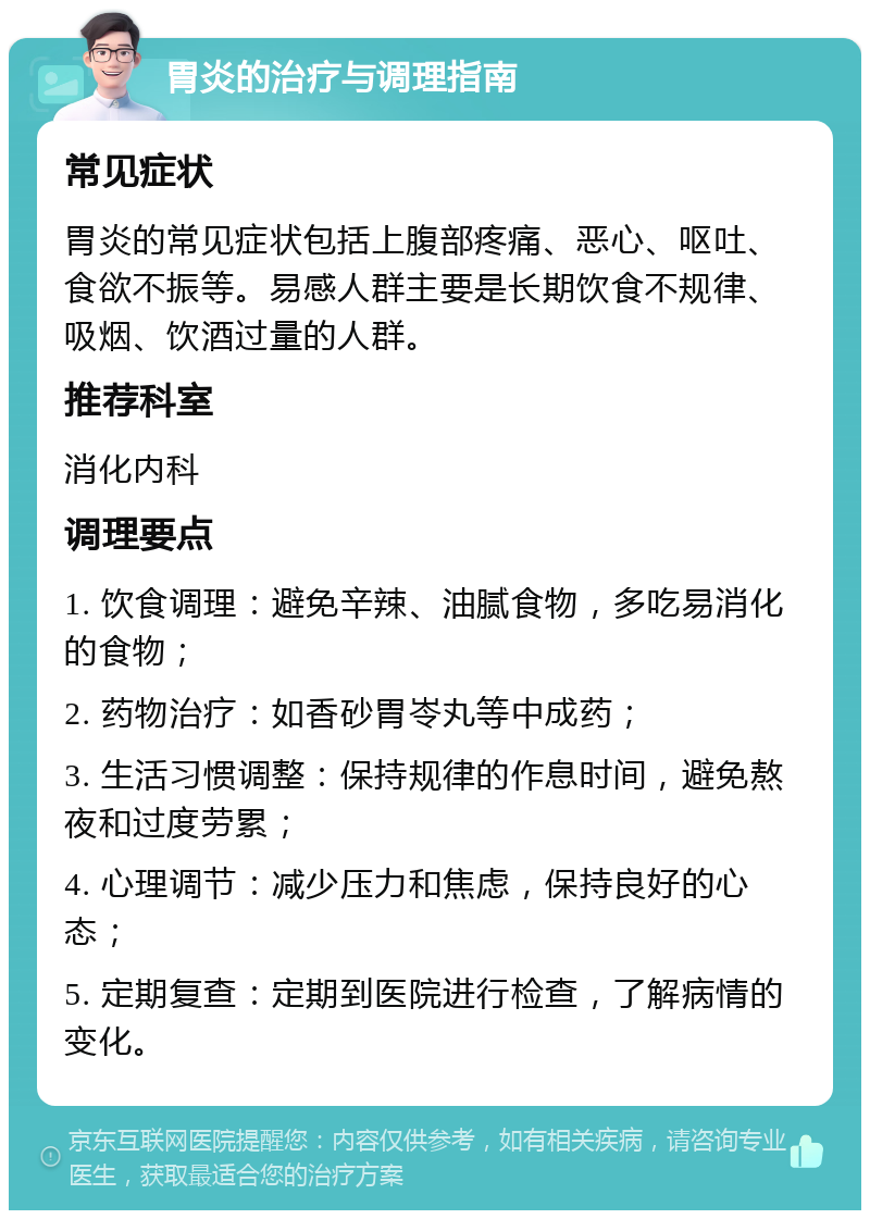 胃炎的治疗与调理指南 常见症状 胃炎的常见症状包括上腹部疼痛、恶心、呕吐、食欲不振等。易感人群主要是长期饮食不规律、吸烟、饮酒过量的人群。 推荐科室 消化内科 调理要点 1. 饮食调理：避免辛辣、油腻食物，多吃易消化的食物； 2. 药物治疗：如香砂胃岺丸等中成药； 3. 生活习惯调整：保持规律的作息时间，避免熬夜和过度劳累； 4. 心理调节：减少压力和焦虑，保持良好的心态； 5. 定期复查：定期到医院进行检查，了解病情的变化。