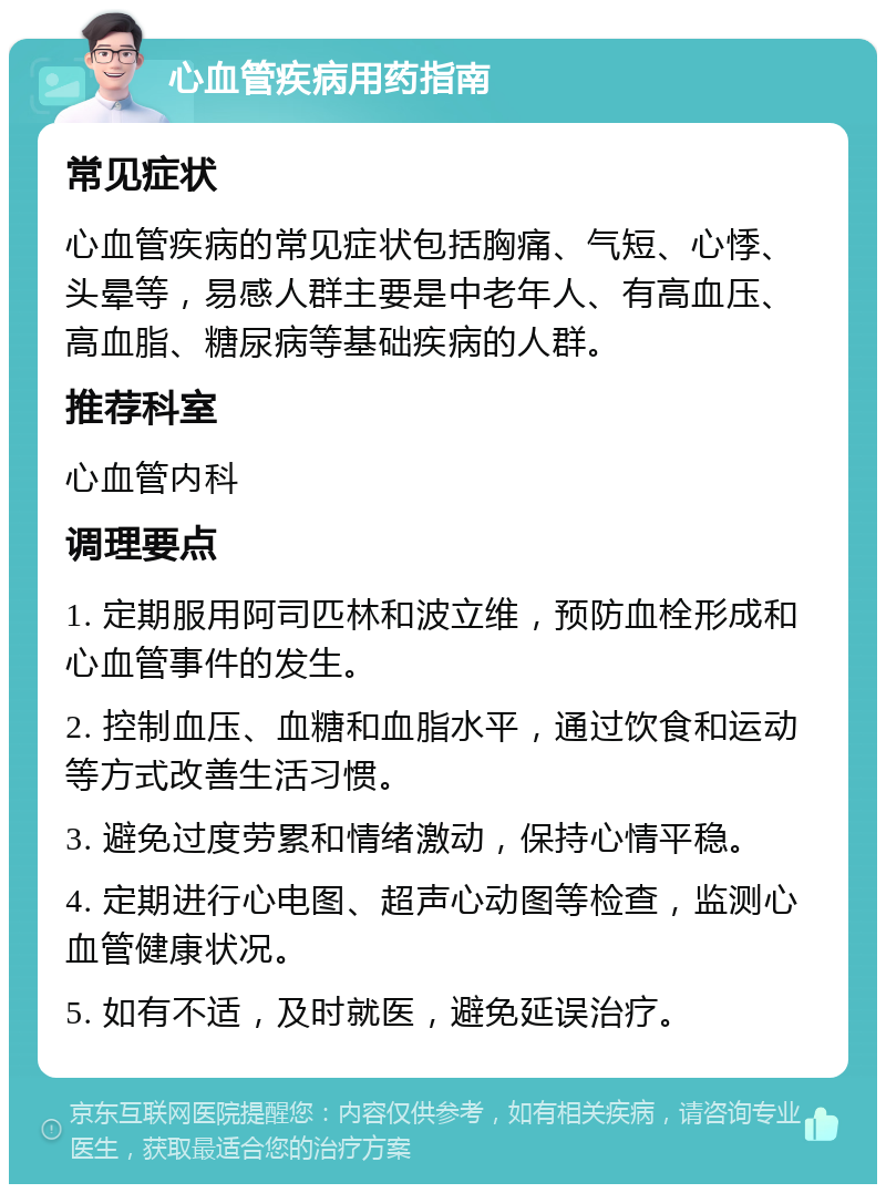 心血管疾病用药指南 常见症状 心血管疾病的常见症状包括胸痛、气短、心悸、头晕等，易感人群主要是中老年人、有高血压、高血脂、糖尿病等基础疾病的人群。 推荐科室 心血管内科 调理要点 1. 定期服用阿司匹林和波立维，预防血栓形成和心血管事件的发生。 2. 控制血压、血糖和血脂水平，通过饮食和运动等方式改善生活习惯。 3. 避免过度劳累和情绪激动，保持心情平稳。 4. 定期进行心电图、超声心动图等检查，监测心血管健康状况。 5. 如有不适，及时就医，避免延误治疗。