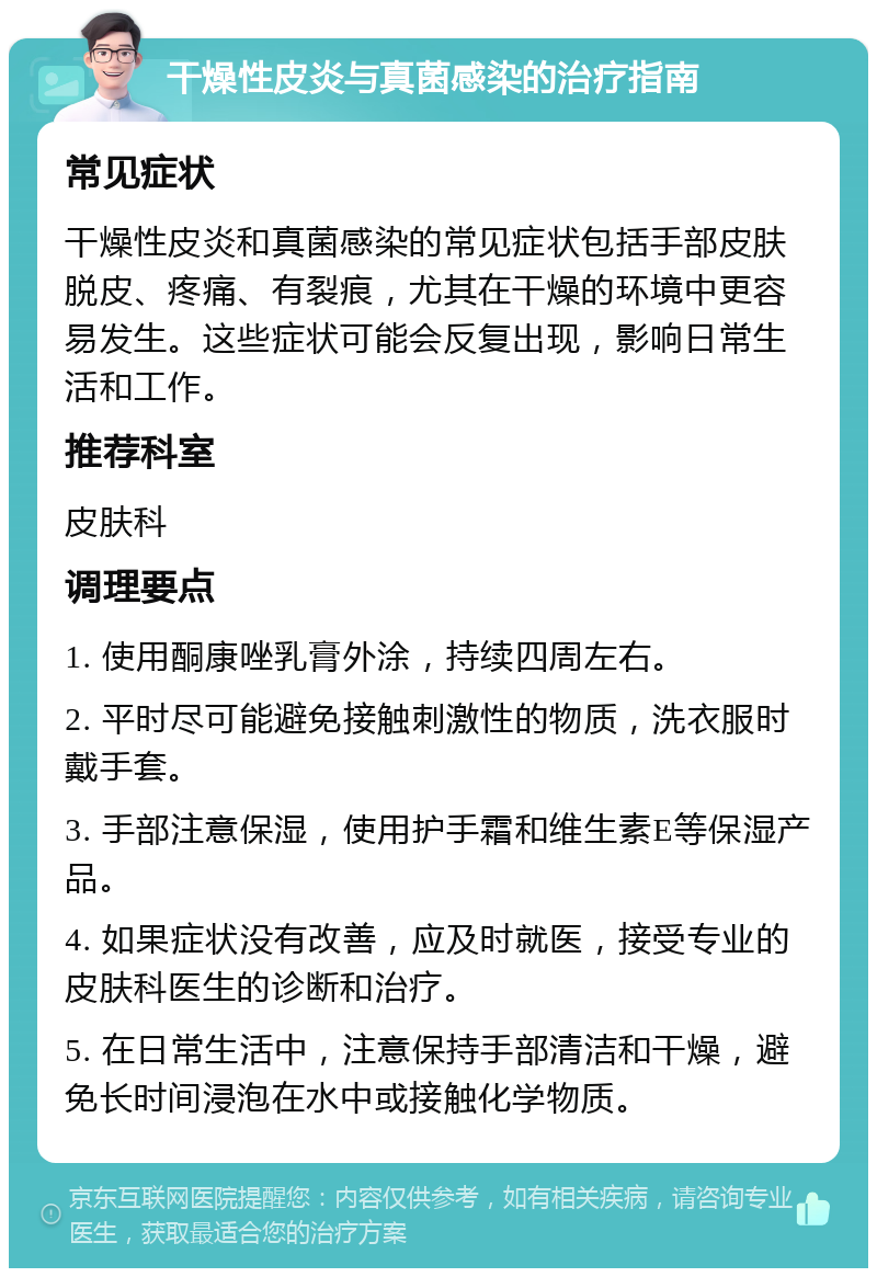 干燥性皮炎与真菌感染的治疗指南 常见症状 干燥性皮炎和真菌感染的常见症状包括手部皮肤脱皮、疼痛、有裂痕，尤其在干燥的环境中更容易发生。这些症状可能会反复出现，影响日常生活和工作。 推荐科室 皮肤科 调理要点 1. 使用酮康唑乳膏外涂，持续四周左右。 2. 平时尽可能避免接触刺激性的物质，洗衣服时戴手套。 3. 手部注意保湿，使用护手霜和维生素E等保湿产品。 4. 如果症状没有改善，应及时就医，接受专业的皮肤科医生的诊断和治疗。 5. 在日常生活中，注意保持手部清洁和干燥，避免长时间浸泡在水中或接触化学物质。