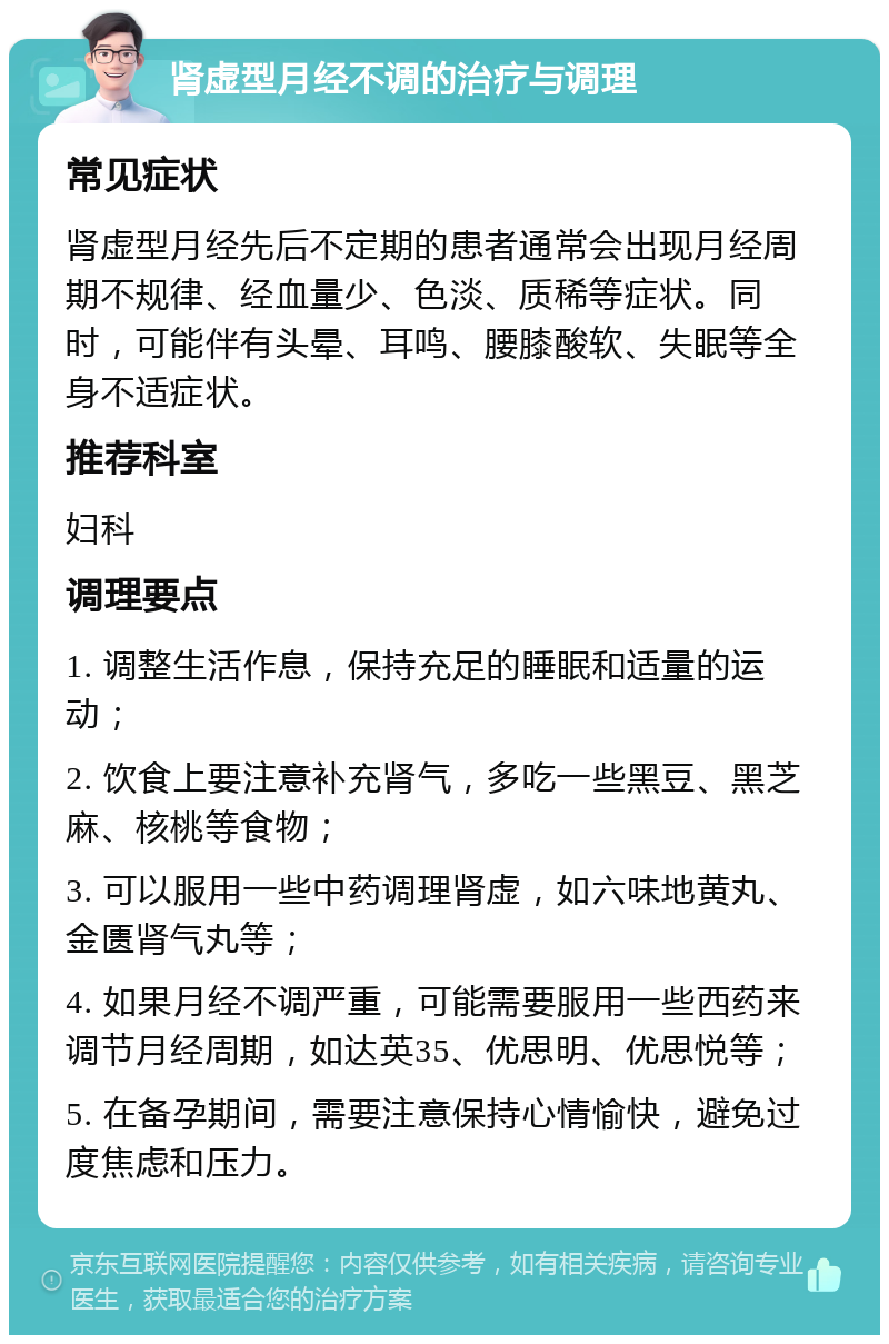 肾虚型月经不调的治疗与调理 常见症状 肾虚型月经先后不定期的患者通常会出现月经周期不规律、经血量少、色淡、质稀等症状。同时，可能伴有头晕、耳鸣、腰膝酸软、失眠等全身不适症状。 推荐科室 妇科 调理要点 1. 调整生活作息，保持充足的睡眠和适量的运动； 2. 饮食上要注意补充肾气，多吃一些黑豆、黑芝麻、核桃等食物； 3. 可以服用一些中药调理肾虚，如六味地黄丸、金匮肾气丸等； 4. 如果月经不调严重，可能需要服用一些西药来调节月经周期，如达英35、优思明、优思悦等； 5. 在备孕期间，需要注意保持心情愉快，避免过度焦虑和压力。