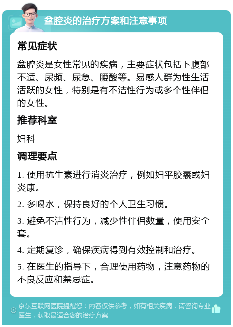 盆腔炎的治疗方案和注意事项 常见症状 盆腔炎是女性常见的疾病，主要症状包括下腹部不适、尿频、尿急、腰酸等。易感人群为性生活活跃的女性，特别是有不洁性行为或多个性伴侣的女性。 推荐科室 妇科 调理要点 1. 使用抗生素进行消炎治疗，例如妇平胶囊或妇炎康。 2. 多喝水，保持良好的个人卫生习惯。 3. 避免不洁性行为，减少性伴侣数量，使用安全套。 4. 定期复诊，确保疾病得到有效控制和治疗。 5. 在医生的指导下，合理使用药物，注意药物的不良反应和禁忌症。