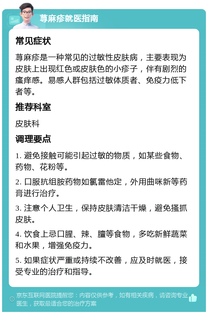 荨麻疹就医指南 常见症状 荨麻疹是一种常见的过敏性皮肤病，主要表现为皮肤上出现红色或皮肤色的小疹子，伴有剧烈的瘙痒感。易感人群包括过敏体质者、免疫力低下者等。 推荐科室 皮肤科 调理要点 1. 避免接触可能引起过敏的物质，如某些食物、药物、花粉等。 2. 口服抗组胺药物如氯雷他定，外用曲咪新等药膏进行治疗。 3. 注意个人卫生，保持皮肤清洁干燥，避免搔抓皮肤。 4. 饮食上忌口腥、辣、膻等食物，多吃新鲜蔬菜和水果，增强免疫力。 5. 如果症状严重或持续不改善，应及时就医，接受专业的治疗和指导。