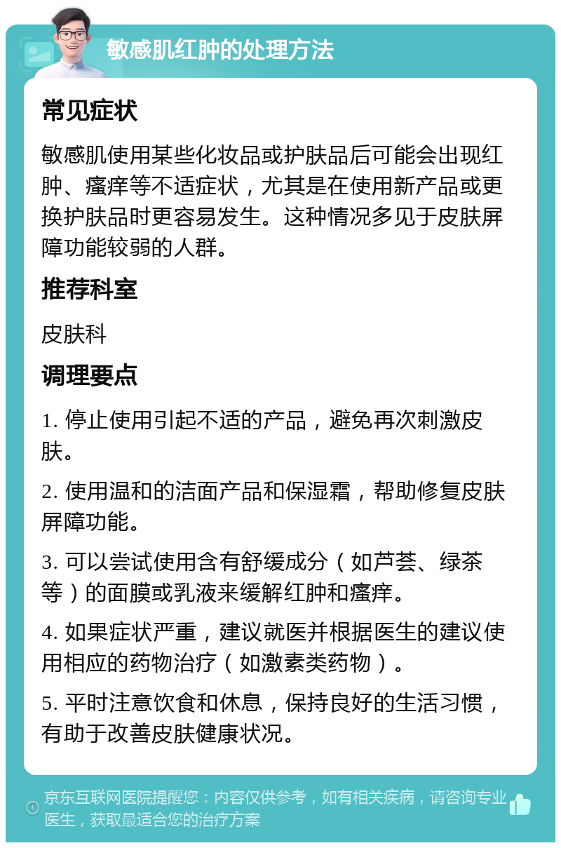 敏感肌红肿的处理方法 常见症状 敏感肌使用某些化妆品或护肤品后可能会出现红肿、瘙痒等不适症状，尤其是在使用新产品或更换护肤品时更容易发生。这种情况多见于皮肤屏障功能较弱的人群。 推荐科室 皮肤科 调理要点 1. 停止使用引起不适的产品，避免再次刺激皮肤。 2. 使用温和的洁面产品和保湿霜，帮助修复皮肤屏障功能。 3. 可以尝试使用含有舒缓成分（如芦荟、绿茶等）的面膜或乳液来缓解红肿和瘙痒。 4. 如果症状严重，建议就医并根据医生的建议使用相应的药物治疗（如激素类药物）。 5. 平时注意饮食和休息，保持良好的生活习惯，有助于改善皮肤健康状况。