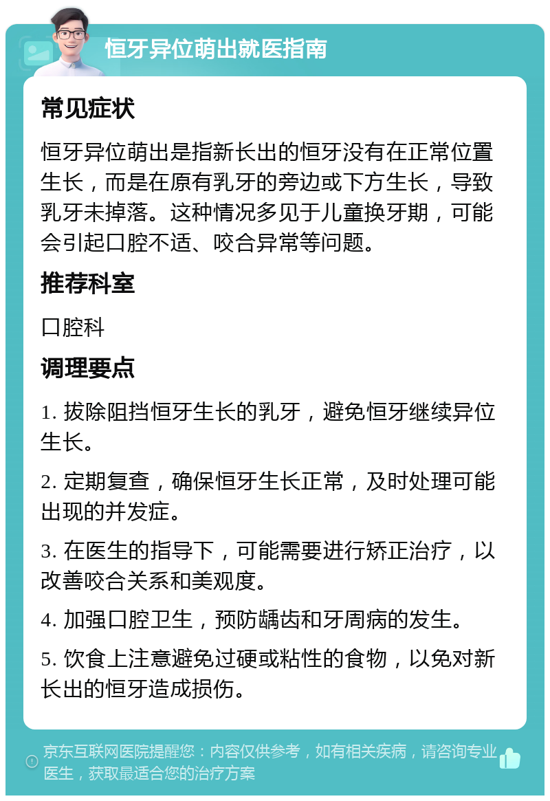 恒牙异位萌出就医指南 常见症状 恒牙异位萌出是指新长出的恒牙没有在正常位置生长，而是在原有乳牙的旁边或下方生长，导致乳牙未掉落。这种情况多见于儿童换牙期，可能会引起口腔不适、咬合异常等问题。 推荐科室 口腔科 调理要点 1. 拔除阻挡恒牙生长的乳牙，避免恒牙继续异位生长。 2. 定期复查，确保恒牙生长正常，及时处理可能出现的并发症。 3. 在医生的指导下，可能需要进行矫正治疗，以改善咬合关系和美观度。 4. 加强口腔卫生，预防龋齿和牙周病的发生。 5. 饮食上注意避免过硬或粘性的食物，以免对新长出的恒牙造成损伤。