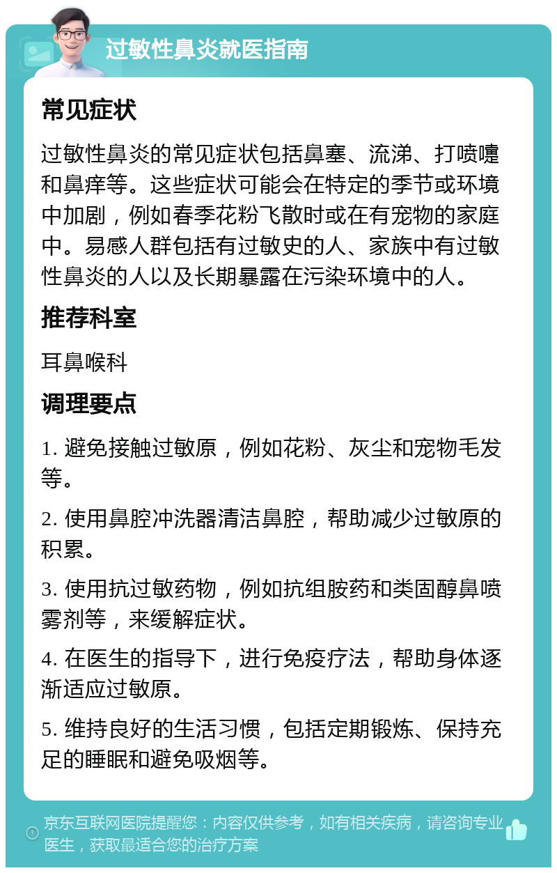 过敏性鼻炎就医指南 常见症状 过敏性鼻炎的常见症状包括鼻塞、流涕、打喷嚏和鼻痒等。这些症状可能会在特定的季节或环境中加剧，例如春季花粉飞散时或在有宠物的家庭中。易感人群包括有过敏史的人、家族中有过敏性鼻炎的人以及长期暴露在污染环境中的人。 推荐科室 耳鼻喉科 调理要点 1. 避免接触过敏原，例如花粉、灰尘和宠物毛发等。 2. 使用鼻腔冲洗器清洁鼻腔，帮助减少过敏原的积累。 3. 使用抗过敏药物，例如抗组胺药和类固醇鼻喷雾剂等，来缓解症状。 4. 在医生的指导下，进行免疫疗法，帮助身体逐渐适应过敏原。 5. 维持良好的生活习惯，包括定期锻炼、保持充足的睡眠和避免吸烟等。