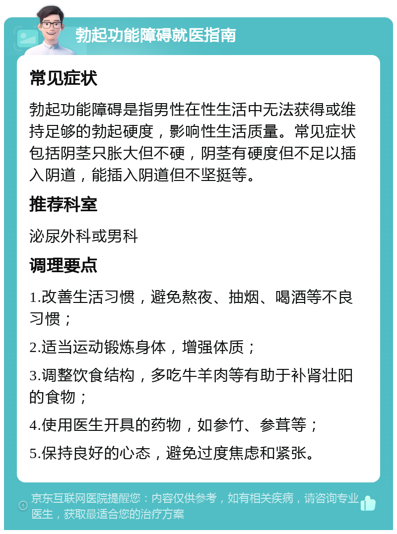 勃起功能障碍就医指南 常见症状 勃起功能障碍是指男性在性生活中无法获得或维持足够的勃起硬度，影响性生活质量。常见症状包括阴茎只胀大但不硬，阴茎有硬度但不足以插入阴道，能插入阴道但不坚挺等。 推荐科室 泌尿外科或男科 调理要点 1.改善生活习惯，避免熬夜、抽烟、喝酒等不良习惯； 2.适当运动锻炼身体，增强体质； 3.调整饮食结构，多吃牛羊肉等有助于补肾壮阳的食物； 4.使用医生开具的药物，如参竹、参茸等； 5.保持良好的心态，避免过度焦虑和紧张。