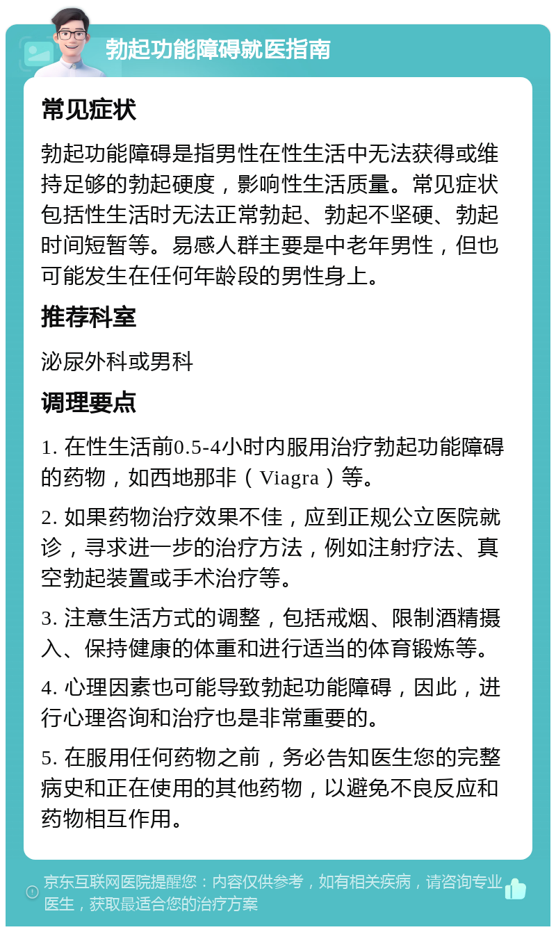 勃起功能障碍就医指南 常见症状 勃起功能障碍是指男性在性生活中无法获得或维持足够的勃起硬度，影响性生活质量。常见症状包括性生活时无法正常勃起、勃起不坚硬、勃起时间短暂等。易感人群主要是中老年男性，但也可能发生在任何年龄段的男性身上。 推荐科室 泌尿外科或男科 调理要点 1. 在性生活前0.5-4小时内服用治疗勃起功能障碍的药物，如西地那非（Viagra）等。 2. 如果药物治疗效果不佳，应到正规公立医院就诊，寻求进一步的治疗方法，例如注射疗法、真空勃起装置或手术治疗等。 3. 注意生活方式的调整，包括戒烟、限制酒精摄入、保持健康的体重和进行适当的体育锻炼等。 4. 心理因素也可能导致勃起功能障碍，因此，进行心理咨询和治疗也是非常重要的。 5. 在服用任何药物之前，务必告知医生您的完整病史和正在使用的其他药物，以避免不良反应和药物相互作用。