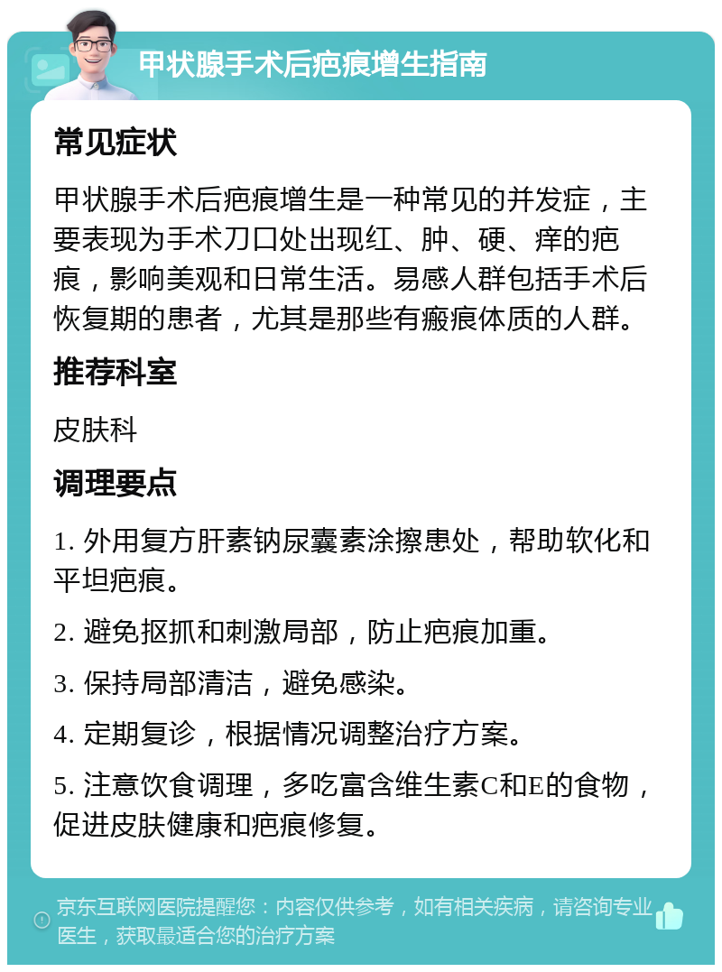 甲状腺手术后疤痕增生指南 常见症状 甲状腺手术后疤痕增生是一种常见的并发症，主要表现为手术刀口处出现红、肿、硬、痒的疤痕，影响美观和日常生活。易感人群包括手术后恢复期的患者，尤其是那些有瘢痕体质的人群。 推荐科室 皮肤科 调理要点 1. 外用复方肝素钠尿囊素涂擦患处，帮助软化和平坦疤痕。 2. 避免抠抓和刺激局部，防止疤痕加重。 3. 保持局部清洁，避免感染。 4. 定期复诊，根据情况调整治疗方案。 5. 注意饮食调理，多吃富含维生素C和E的食物，促进皮肤健康和疤痕修复。