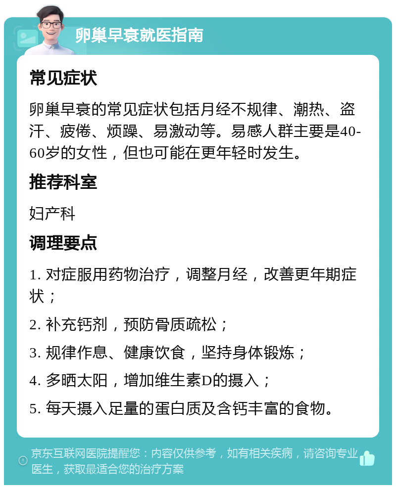 卵巢早衰就医指南 常见症状 卵巢早衰的常见症状包括月经不规律、潮热、盗汗、疲倦、烦躁、易激动等。易感人群主要是40-60岁的女性，但也可能在更年轻时发生。 推荐科室 妇产科 调理要点 1. 对症服用药物治疗，调整月经，改善更年期症状； 2. 补充钙剂，预防骨质疏松； 3. 规律作息、健康饮食，坚持身体锻炼； 4. 多晒太阳，增加维生素D的摄入； 5. 每天摄入足量的蛋白质及含钙丰富的食物。