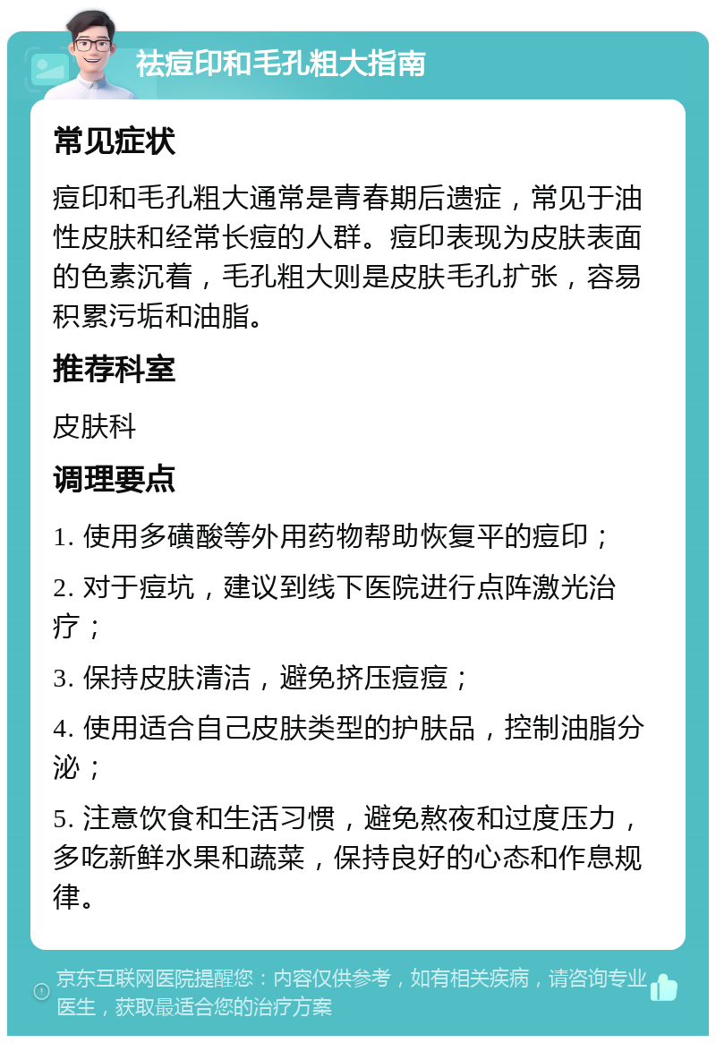 祛痘印和毛孔粗大指南 常见症状 痘印和毛孔粗大通常是青春期后遗症，常见于油性皮肤和经常长痘的人群。痘印表现为皮肤表面的色素沉着，毛孔粗大则是皮肤毛孔扩张，容易积累污垢和油脂。 推荐科室 皮肤科 调理要点 1. 使用多磺酸等外用药物帮助恢复平的痘印； 2. 对于痘坑，建议到线下医院进行点阵激光治疗； 3. 保持皮肤清洁，避免挤压痘痘； 4. 使用适合自己皮肤类型的护肤品，控制油脂分泌； 5. 注意饮食和生活习惯，避免熬夜和过度压力，多吃新鲜水果和蔬菜，保持良好的心态和作息规律。