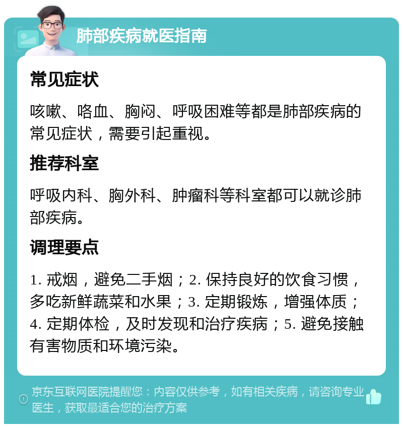 肺部疾病就医指南 常见症状 咳嗽、咯血、胸闷、呼吸困难等都是肺部疾病的常见症状，需要引起重视。 推荐科室 呼吸内科、胸外科、肿瘤科等科室都可以就诊肺部疾病。 调理要点 1. 戒烟，避免二手烟；2. 保持良好的饮食习惯，多吃新鲜蔬菜和水果；3. 定期锻炼，增强体质；4. 定期体检，及时发现和治疗疾病；5. 避免接触有害物质和环境污染。