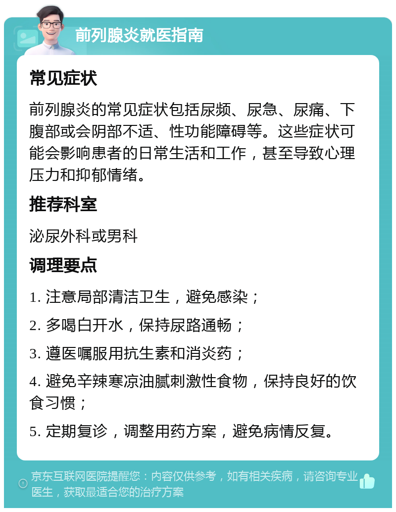 前列腺炎就医指南 常见症状 前列腺炎的常见症状包括尿频、尿急、尿痛、下腹部或会阴部不适、性功能障碍等。这些症状可能会影响患者的日常生活和工作，甚至导致心理压力和抑郁情绪。 推荐科室 泌尿外科或男科 调理要点 1. 注意局部清洁卫生，避免感染； 2. 多喝白开水，保持尿路通畅； 3. 遵医嘱服用抗生素和消炎药； 4. 避免辛辣寒凉油腻刺激性食物，保持良好的饮食习惯； 5. 定期复诊，调整用药方案，避免病情反复。