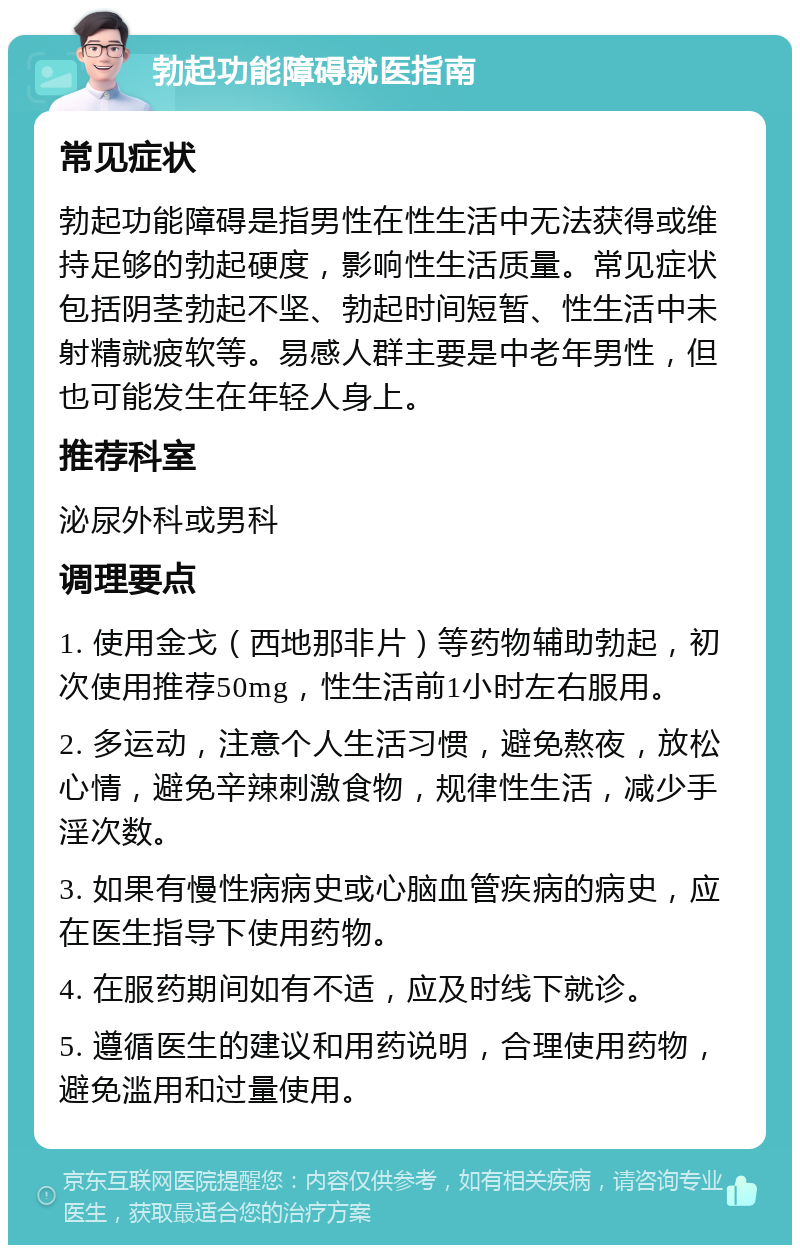 勃起功能障碍就医指南 常见症状 勃起功能障碍是指男性在性生活中无法获得或维持足够的勃起硬度，影响性生活质量。常见症状包括阴茎勃起不坚、勃起时间短暂、性生活中未射精就疲软等。易感人群主要是中老年男性，但也可能发生在年轻人身上。 推荐科室 泌尿外科或男科 调理要点 1. 使用金戈（西地那非片）等药物辅助勃起，初次使用推荐50mg，性生活前1小时左右服用。 2. 多运动，注意个人生活习惯，避免熬夜，放松心情，避免辛辣刺激食物，规律性生活，减少手淫次数。 3. 如果有慢性病病史或心脑血管疾病的病史，应在医生指导下使用药物。 4. 在服药期间如有不适，应及时线下就诊。 5. 遵循医生的建议和用药说明，合理使用药物，避免滥用和过量使用。