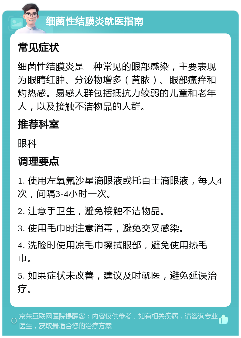 细菌性结膜炎就医指南 常见症状 细菌性结膜炎是一种常见的眼部感染，主要表现为眼睛红肿、分泌物增多（黄脓）、眼部瘙痒和灼热感。易感人群包括抵抗力较弱的儿童和老年人，以及接触不洁物品的人群。 推荐科室 眼科 调理要点 1. 使用左氧氟沙星滴眼液或托百士滴眼液，每天4次，间隔3-4小时一次。 2. 注意手卫生，避免接触不洁物品。 3. 使用毛巾时注意消毒，避免交叉感染。 4. 洗脸时使用凉毛巾擦拭眼部，避免使用热毛巾。 5. 如果症状未改善，建议及时就医，避免延误治疗。