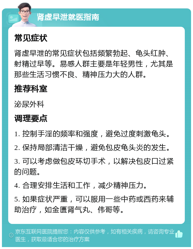 肾虚早泄就医指南 常见症状 肾虚早泄的常见症状包括频繁勃起、龟头红肿、射精过早等。易感人群主要是年轻男性，尤其是那些生活习惯不良、精神压力大的人群。 推荐科室 泌尿外科 调理要点 1. 控制手淫的频率和强度，避免过度刺激龟头。 2. 保持局部清洁干燥，避免包皮龟头炎的发生。 3. 可以考虑做包皮环切手术，以解决包皮口过紧的问题。 4. 合理安排生活和工作，减少精神压力。 5. 如果症状严重，可以服用一些中药或西药来辅助治疗，如金匮肾气丸、伟哥等。