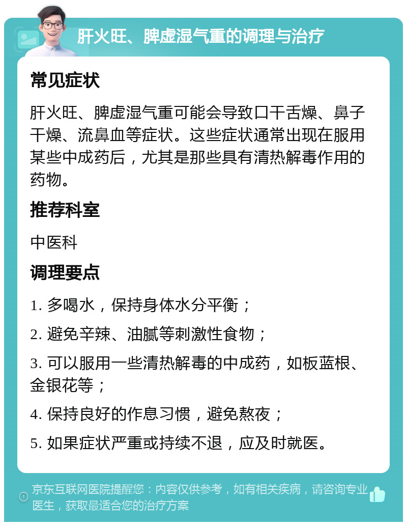 肝火旺、脾虚湿气重的调理与治疗 常见症状 肝火旺、脾虚湿气重可能会导致口干舌燥、鼻子干燥、流鼻血等症状。这些症状通常出现在服用某些中成药后，尤其是那些具有清热解毒作用的药物。 推荐科室 中医科 调理要点 1. 多喝水，保持身体水分平衡； 2. 避免辛辣、油腻等刺激性食物； 3. 可以服用一些清热解毒的中成药，如板蓝根、金银花等； 4. 保持良好的作息习惯，避免熬夜； 5. 如果症状严重或持续不退，应及时就医。