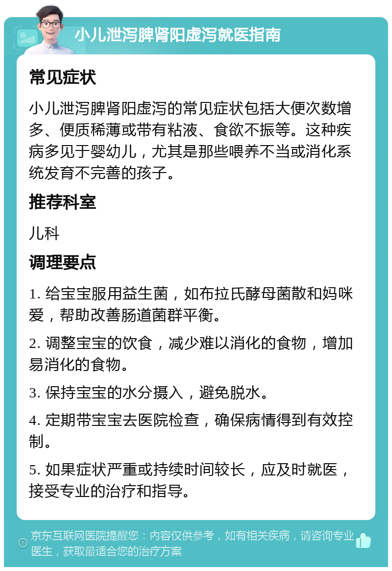 小儿泄泻脾肾阳虚泻就医指南 常见症状 小儿泄泻脾肾阳虚泻的常见症状包括大便次数增多、便质稀薄或带有粘液、食欲不振等。这种疾病多见于婴幼儿，尤其是那些喂养不当或消化系统发育不完善的孩子。 推荐科室 儿科 调理要点 1. 给宝宝服用益生菌，如布拉氏酵母菌散和妈咪爱，帮助改善肠道菌群平衡。 2. 调整宝宝的饮食，减少难以消化的食物，增加易消化的食物。 3. 保持宝宝的水分摄入，避免脱水。 4. 定期带宝宝去医院检查，确保病情得到有效控制。 5. 如果症状严重或持续时间较长，应及时就医，接受专业的治疗和指导。