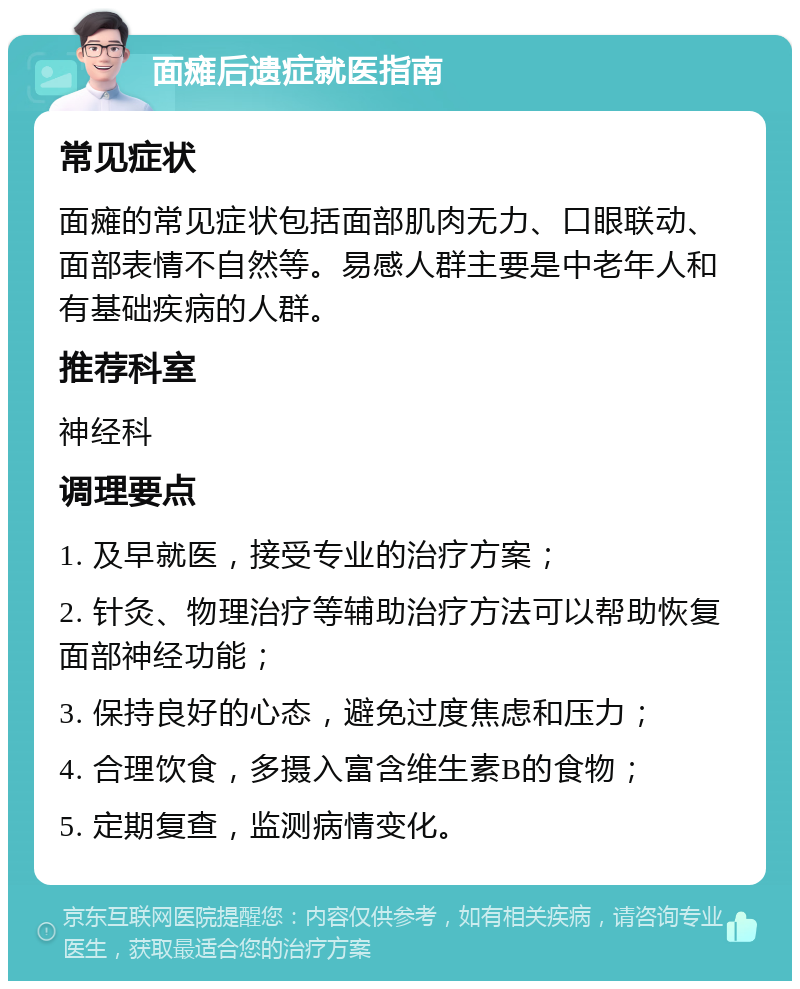 面瘫后遗症就医指南 常见症状 面瘫的常见症状包括面部肌肉无力、口眼联动、面部表情不自然等。易感人群主要是中老年人和有基础疾病的人群。 推荐科室 神经科 调理要点 1. 及早就医，接受专业的治疗方案； 2. 针灸、物理治疗等辅助治疗方法可以帮助恢复面部神经功能； 3. 保持良好的心态，避免过度焦虑和压力； 4. 合理饮食，多摄入富含维生素B的食物； 5. 定期复查，监测病情变化。