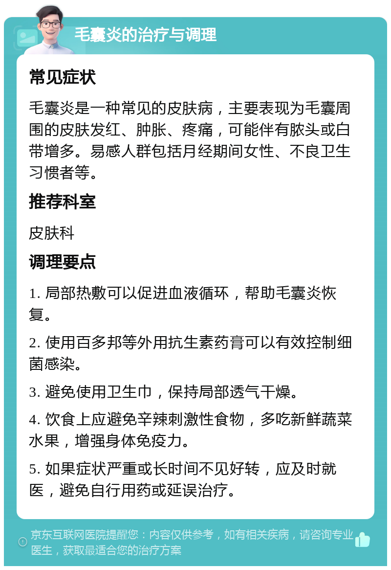 毛囊炎的治疗与调理 常见症状 毛囊炎是一种常见的皮肤病，主要表现为毛囊周围的皮肤发红、肿胀、疼痛，可能伴有脓头或白带增多。易感人群包括月经期间女性、不良卫生习惯者等。 推荐科室 皮肤科 调理要点 1. 局部热敷可以促进血液循环，帮助毛囊炎恢复。 2. 使用百多邦等外用抗生素药膏可以有效控制细菌感染。 3. 避免使用卫生巾，保持局部透气干燥。 4. 饮食上应避免辛辣刺激性食物，多吃新鲜蔬菜水果，增强身体免疫力。 5. 如果症状严重或长时间不见好转，应及时就医，避免自行用药或延误治疗。