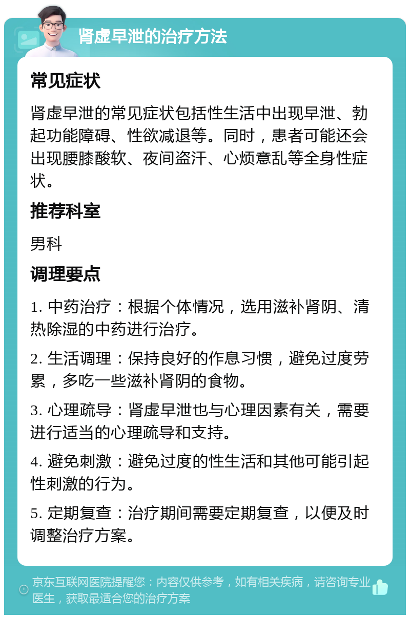 肾虚早泄的治疗方法 常见症状 肾虚早泄的常见症状包括性生活中出现早泄、勃起功能障碍、性欲减退等。同时，患者可能还会出现腰膝酸软、夜间盗汗、心烦意乱等全身性症状。 推荐科室 男科 调理要点 1. 中药治疗：根据个体情况，选用滋补肾阴、清热除湿的中药进行治疗。 2. 生活调理：保持良好的作息习惯，避免过度劳累，多吃一些滋补肾阴的食物。 3. 心理疏导：肾虚早泄也与心理因素有关，需要进行适当的心理疏导和支持。 4. 避免刺激：避免过度的性生活和其他可能引起性刺激的行为。 5. 定期复查：治疗期间需要定期复查，以便及时调整治疗方案。