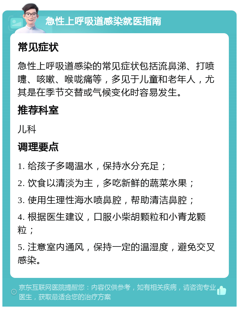 急性上呼吸道感染就医指南 常见症状 急性上呼吸道感染的常见症状包括流鼻涕、打喷嚏、咳嗽、喉咙痛等，多见于儿童和老年人，尤其是在季节交替或气候变化时容易发生。 推荐科室 儿科 调理要点 1. 给孩子多喝温水，保持水分充足； 2. 饮食以清淡为主，多吃新鲜的蔬菜水果； 3. 使用生理性海水喷鼻腔，帮助清洁鼻腔； 4. 根据医生建议，口服小柴胡颗粒和小青龙颗粒； 5. 注意室内通风，保持一定的温湿度，避免交叉感染。