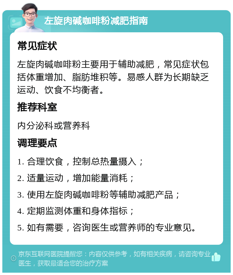 左旋肉碱咖啡粉减肥指南 常见症状 左旋肉碱咖啡粉主要用于辅助减肥，常见症状包括体重增加、脂肪堆积等。易感人群为长期缺乏运动、饮食不均衡者。 推荐科室 内分泌科或营养科 调理要点 1. 合理饮食，控制总热量摄入； 2. 适量运动，增加能量消耗； 3. 使用左旋肉碱咖啡粉等辅助减肥产品； 4. 定期监测体重和身体指标； 5. 如有需要，咨询医生或营养师的专业意见。