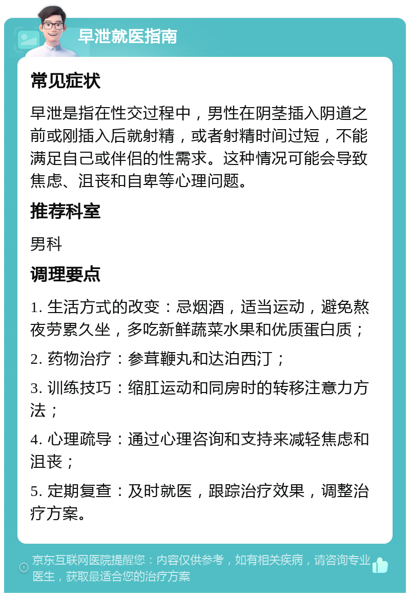 早泄就医指南 常见症状 早泄是指在性交过程中，男性在阴茎插入阴道之前或刚插入后就射精，或者射精时间过短，不能满足自己或伴侣的性需求。这种情况可能会导致焦虑、沮丧和自卑等心理问题。 推荐科室 男科 调理要点 1. 生活方式的改变：忌烟酒，适当运动，避免熬夜劳累久坐，多吃新鲜蔬菜水果和优质蛋白质； 2. 药物治疗：参茸鞭丸和达泊西汀； 3. 训练技巧：缩肛运动和同房时的转移注意力方法； 4. 心理疏导：通过心理咨询和支持来减轻焦虑和沮丧； 5. 定期复查：及时就医，跟踪治疗效果，调整治疗方案。