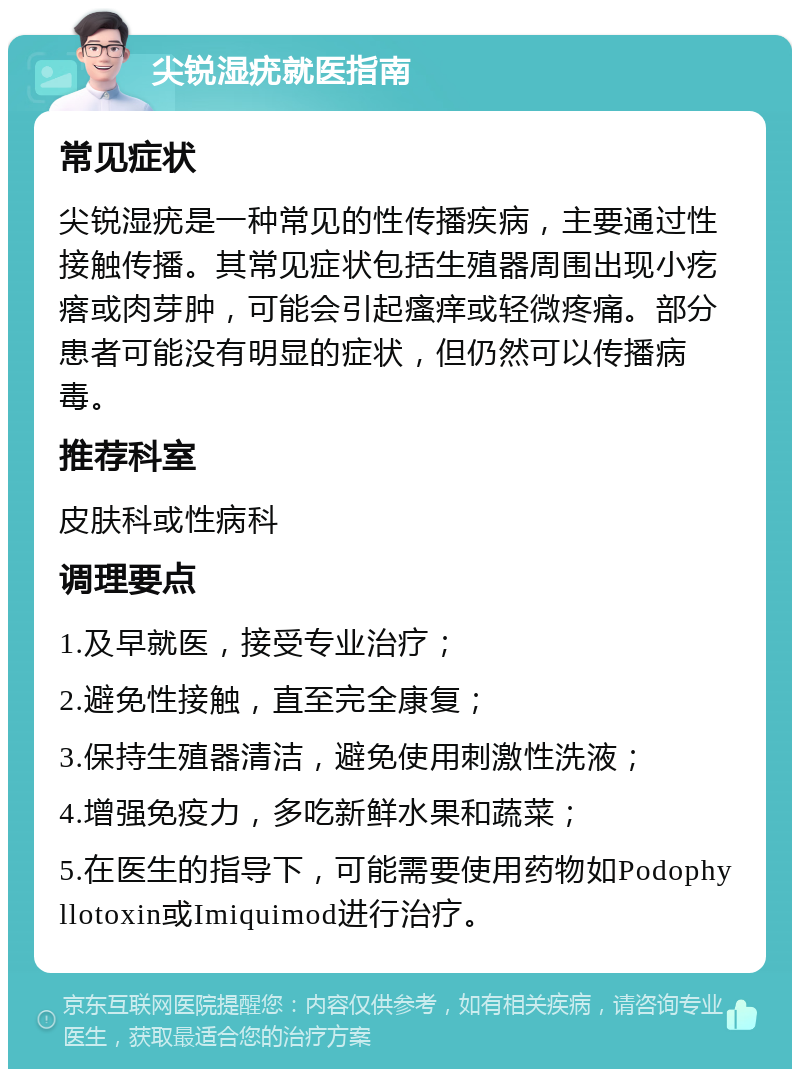 尖锐湿疣就医指南 常见症状 尖锐湿疣是一种常见的性传播疾病，主要通过性接触传播。其常见症状包括生殖器周围出现小疙瘩或肉芽肿，可能会引起瘙痒或轻微疼痛。部分患者可能没有明显的症状，但仍然可以传播病毒。 推荐科室 皮肤科或性病科 调理要点 1.及早就医，接受专业治疗； 2.避免性接触，直至完全康复； 3.保持生殖器清洁，避免使用刺激性洗液； 4.增强免疫力，多吃新鲜水果和蔬菜； 5.在医生的指导下，可能需要使用药物如Podophyllotoxin或Imiquimod进行治疗。