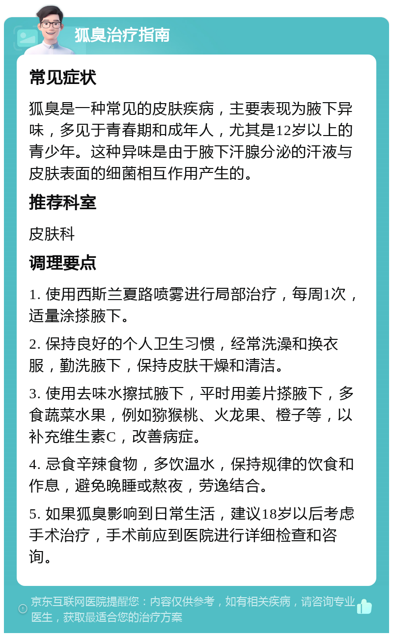 狐臭治疗指南 常见症状 狐臭是一种常见的皮肤疾病，主要表现为腋下异味，多见于青春期和成年人，尤其是12岁以上的青少年。这种异味是由于腋下汗腺分泌的汗液与皮肤表面的细菌相互作用产生的。 推荐科室 皮肤科 调理要点 1. 使用西斯兰夏路喷雾进行局部治疗，每周1次，适量涂搽腋下。 2. 保持良好的个人卫生习惯，经常洗澡和换衣服，勤洗腋下，保持皮肤干燥和清洁。 3. 使用去味水擦拭腋下，平时用姜片搽腋下，多食蔬菜水果，例如猕猴桃、火龙果、橙子等，以补充维生素C，改善病症。 4. 忌食辛辣食物，多饮温水，保持规律的饮食和作息，避免晚睡或熬夜，劳逸结合。 5. 如果狐臭影响到日常生活，建议18岁以后考虑手术治疗，手术前应到医院进行详细检查和咨询。