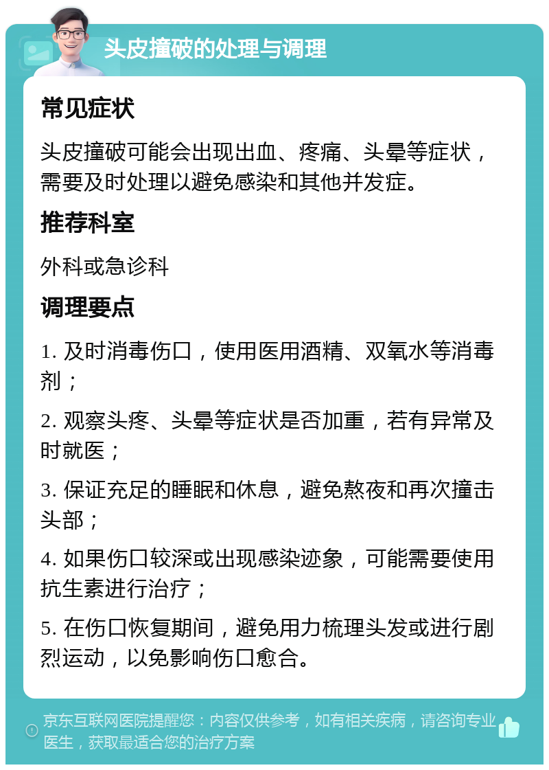 头皮撞破的处理与调理 常见症状 头皮撞破可能会出现出血、疼痛、头晕等症状，需要及时处理以避免感染和其他并发症。 推荐科室 外科或急诊科 调理要点 1. 及时消毒伤口，使用医用酒精、双氧水等消毒剂； 2. 观察头疼、头晕等症状是否加重，若有异常及时就医； 3. 保证充足的睡眠和休息，避免熬夜和再次撞击头部； 4. 如果伤口较深或出现感染迹象，可能需要使用抗生素进行治疗； 5. 在伤口恢复期间，避免用力梳理头发或进行剧烈运动，以免影响伤口愈合。