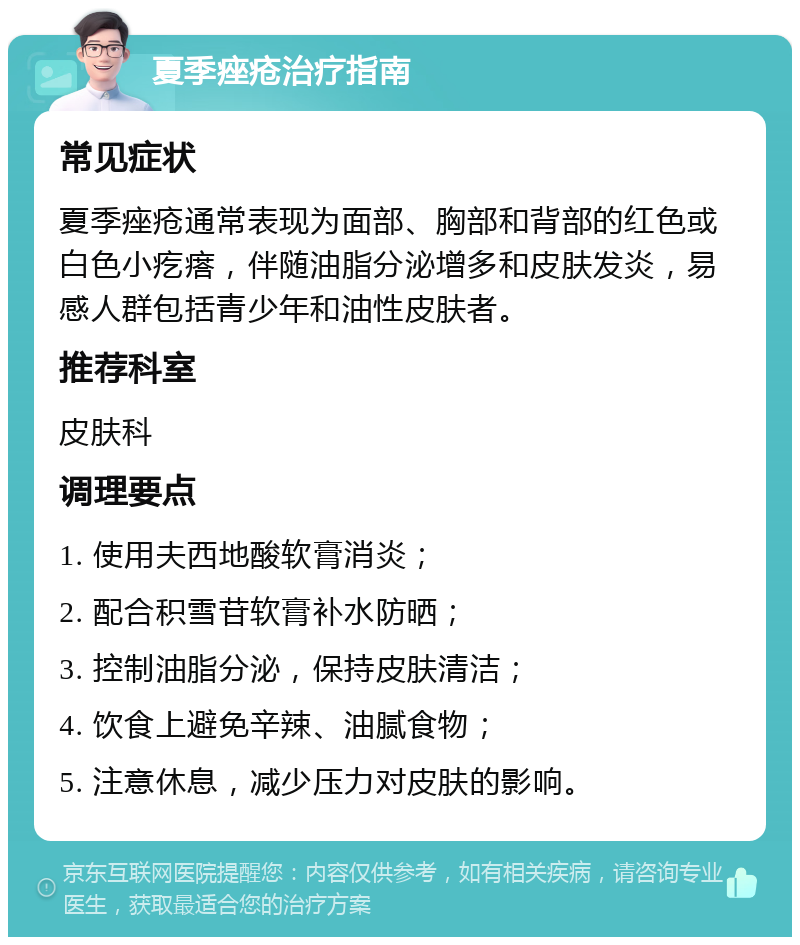 夏季痤疮治疗指南 常见症状 夏季痤疮通常表现为面部、胸部和背部的红色或白色小疙瘩，伴随油脂分泌增多和皮肤发炎，易感人群包括青少年和油性皮肤者。 推荐科室 皮肤科 调理要点 1. 使用夫西地酸软膏消炎； 2. 配合积雪苷软膏补水防晒； 3. 控制油脂分泌，保持皮肤清洁； 4. 饮食上避免辛辣、油腻食物； 5. 注意休息，减少压力对皮肤的影响。