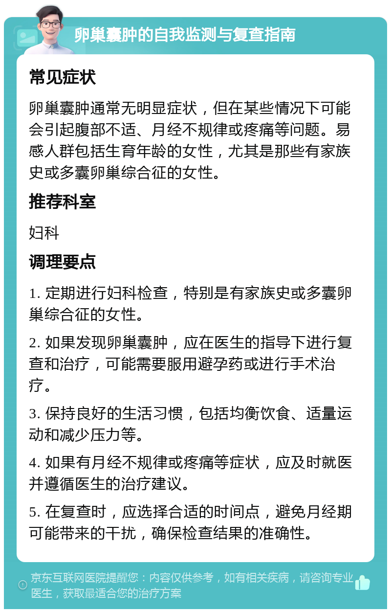 卵巢囊肿的自我监测与复查指南 常见症状 卵巢囊肿通常无明显症状，但在某些情况下可能会引起腹部不适、月经不规律或疼痛等问题。易感人群包括生育年龄的女性，尤其是那些有家族史或多囊卵巢综合征的女性。 推荐科室 妇科 调理要点 1. 定期进行妇科检查，特别是有家族史或多囊卵巢综合征的女性。 2. 如果发现卵巢囊肿，应在医生的指导下进行复查和治疗，可能需要服用避孕药或进行手术治疗。 3. 保持良好的生活习惯，包括均衡饮食、适量运动和减少压力等。 4. 如果有月经不规律或疼痛等症状，应及时就医并遵循医生的治疗建议。 5. 在复查时，应选择合适的时间点，避免月经期可能带来的干扰，确保检查结果的准确性。