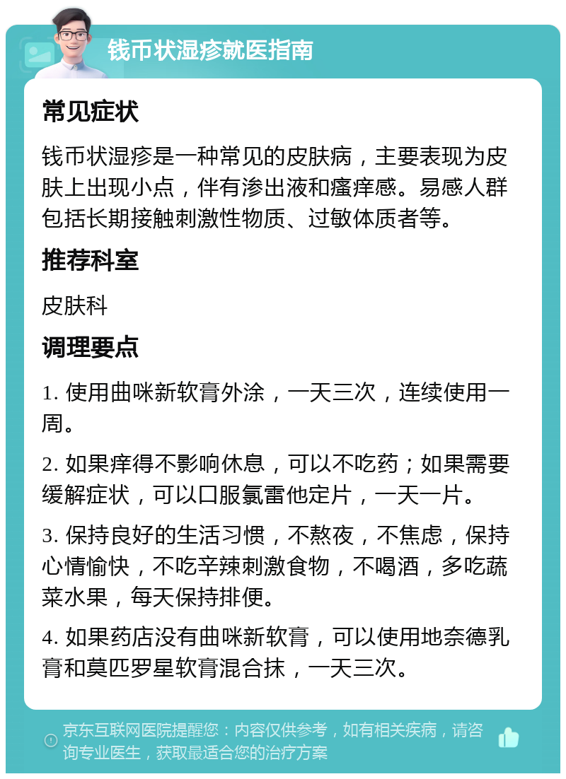 钱币状湿疹就医指南 常见症状 钱币状湿疹是一种常见的皮肤病，主要表现为皮肤上出现小点，伴有渗出液和瘙痒感。易感人群包括长期接触刺激性物质、过敏体质者等。 推荐科室 皮肤科 调理要点 1. 使用曲咪新软膏外涂，一天三次，连续使用一周。 2. 如果痒得不影响休息，可以不吃药；如果需要缓解症状，可以口服氯雷他定片，一天一片。 3. 保持良好的生活习惯，不熬夜，不焦虑，保持心情愉快，不吃辛辣刺激食物，不喝酒，多吃蔬菜水果，每天保持排便。 4. 如果药店没有曲咪新软膏，可以使用地奈德乳膏和莫匹罗星软膏混合抹，一天三次。