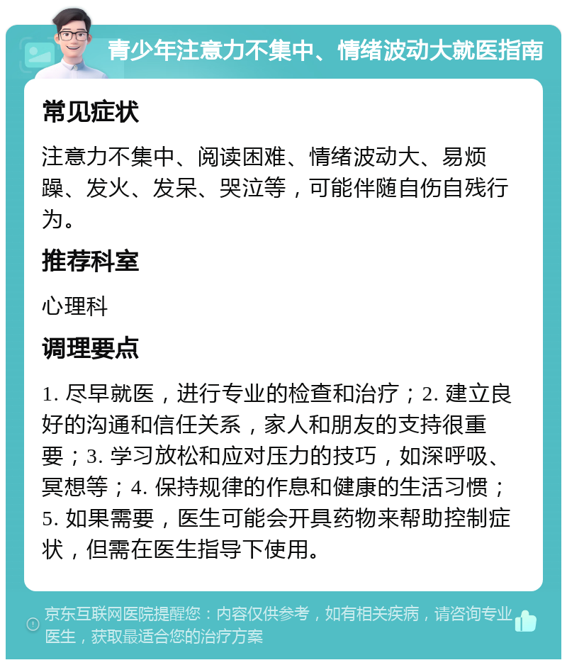 青少年注意力不集中、情绪波动大就医指南 常见症状 注意力不集中、阅读困难、情绪波动大、易烦躁、发火、发呆、哭泣等，可能伴随自伤自残行为。 推荐科室 心理科 调理要点 1. 尽早就医，进行专业的检查和治疗；2. 建立良好的沟通和信任关系，家人和朋友的支持很重要；3. 学习放松和应对压力的技巧，如深呼吸、冥想等；4. 保持规律的作息和健康的生活习惯；5. 如果需要，医生可能会开具药物来帮助控制症状，但需在医生指导下使用。