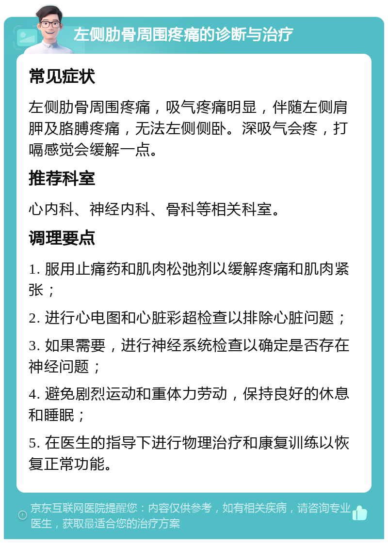 左侧肋骨周围疼痛的诊断与治疗 常见症状 左侧肋骨周围疼痛，吸气疼痛明显，伴随左侧肩胛及胳膊疼痛，无法左侧侧卧。深吸气会疼，打嗝感觉会缓解一点。 推荐科室 心内科、神经内科、骨科等相关科室。 调理要点 1. 服用止痛药和肌肉松弛剂以缓解疼痛和肌肉紧张； 2. 进行心电图和心脏彩超检查以排除心脏问题； 3. 如果需要，进行神经系统检查以确定是否存在神经问题； 4. 避免剧烈运动和重体力劳动，保持良好的休息和睡眠； 5. 在医生的指导下进行物理治疗和康复训练以恢复正常功能。