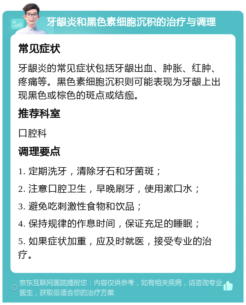 牙龈炎和黑色素细胞沉积的治疗与调理 常见症状 牙龈炎的常见症状包括牙龈出血、肿胀、红肿、疼痛等。黑色素细胞沉积则可能表现为牙龈上出现黑色或棕色的斑点或结痂。 推荐科室 口腔科 调理要点 1. 定期洗牙，清除牙石和牙菌斑； 2. 注意口腔卫生，早晚刷牙，使用漱口水； 3. 避免吃刺激性食物和饮品； 4. 保持规律的作息时间，保证充足的睡眠； 5. 如果症状加重，应及时就医，接受专业的治疗。