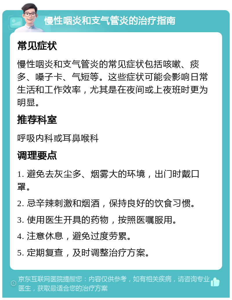 慢性咽炎和支气管炎的治疗指南 常见症状 慢性咽炎和支气管炎的常见症状包括咳嗽、痰多、嗓子卡、气短等。这些症状可能会影响日常生活和工作效率，尤其是在夜间或上夜班时更为明显。 推荐科室 呼吸内科或耳鼻喉科 调理要点 1. 避免去灰尘多、烟雾大的环境，出门时戴口罩。 2. 忌辛辣刺激和烟酒，保持良好的饮食习惯。 3. 使用医生开具的药物，按照医嘱服用。 4. 注意休息，避免过度劳累。 5. 定期复查，及时调整治疗方案。