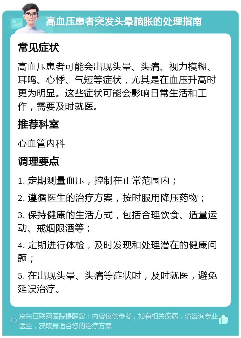 高血压患者突发头晕脑胀的处理指南 常见症状 高血压患者可能会出现头晕、头痛、视力模糊、耳鸣、心悸、气短等症状，尤其是在血压升高时更为明显。这些症状可能会影响日常生活和工作，需要及时就医。 推荐科室 心血管内科 调理要点 1. 定期测量血压，控制在正常范围内； 2. 遵循医生的治疗方案，按时服用降压药物； 3. 保持健康的生活方式，包括合理饮食、适量运动、戒烟限酒等； 4. 定期进行体检，及时发现和处理潜在的健康问题； 5. 在出现头晕、头痛等症状时，及时就医，避免延误治疗。