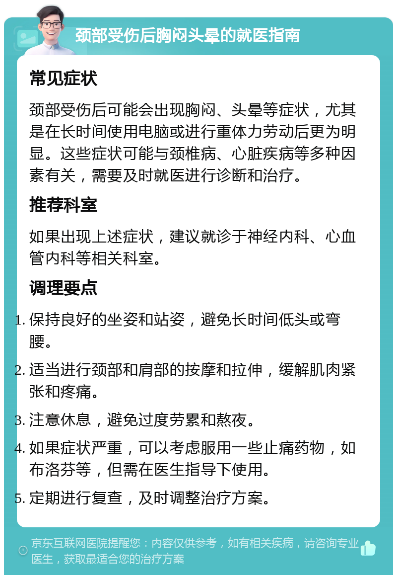 颈部受伤后胸闷头晕的就医指南 常见症状 颈部受伤后可能会出现胸闷、头晕等症状，尤其是在长时间使用电脑或进行重体力劳动后更为明显。这些症状可能与颈椎病、心脏疾病等多种因素有关，需要及时就医进行诊断和治疗。 推荐科室 如果出现上述症状，建议就诊于神经内科、心血管内科等相关科室。 调理要点 保持良好的坐姿和站姿，避免长时间低头或弯腰。 适当进行颈部和肩部的按摩和拉伸，缓解肌肉紧张和疼痛。 注意休息，避免过度劳累和熬夜。 如果症状严重，可以考虑服用一些止痛药物，如布洛芬等，但需在医生指导下使用。 定期进行复查，及时调整治疗方案。