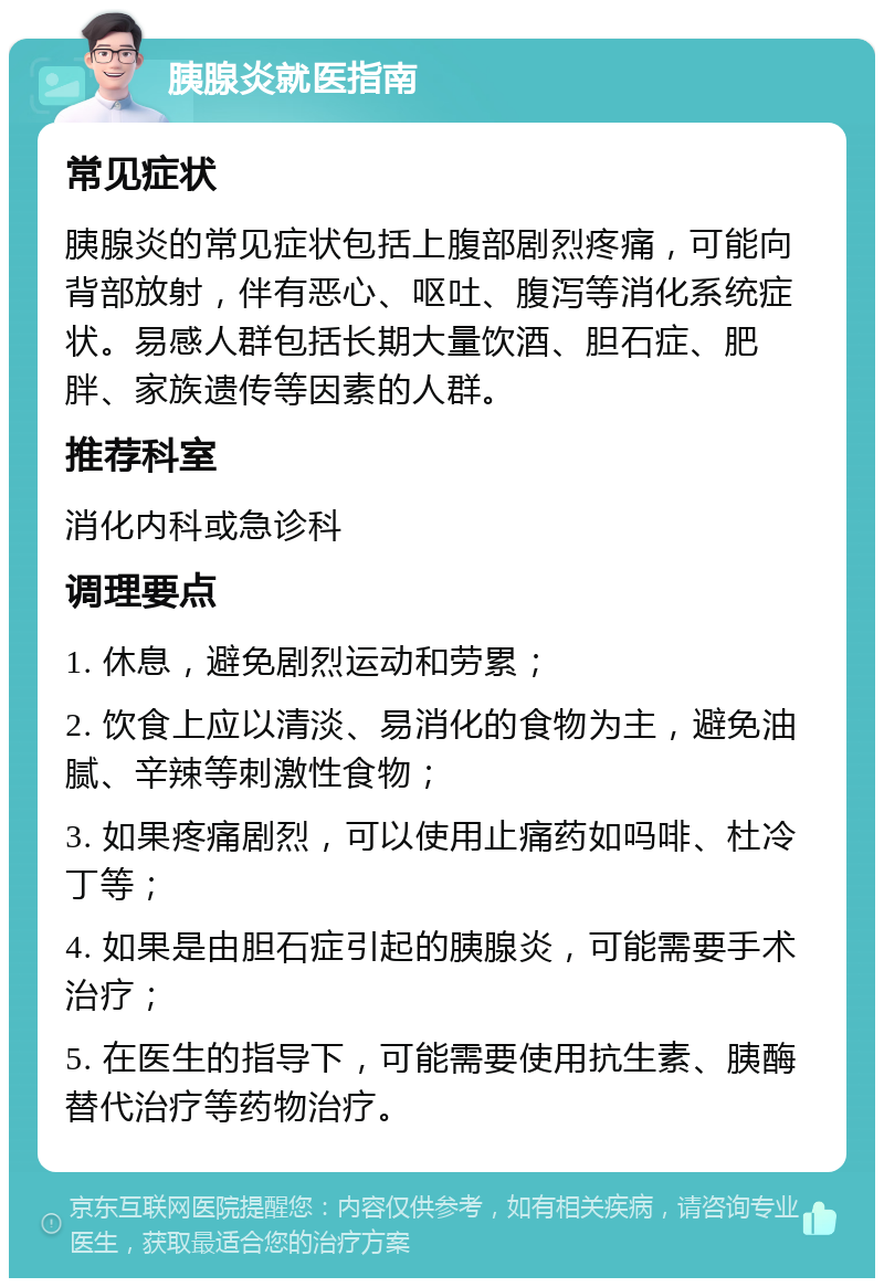 胰腺炎就医指南 常见症状 胰腺炎的常见症状包括上腹部剧烈疼痛，可能向背部放射，伴有恶心、呕吐、腹泻等消化系统症状。易感人群包括长期大量饮酒、胆石症、肥胖、家族遗传等因素的人群。 推荐科室 消化内科或急诊科 调理要点 1. 休息，避免剧烈运动和劳累； 2. 饮食上应以清淡、易消化的食物为主，避免油腻、辛辣等刺激性食物； 3. 如果疼痛剧烈，可以使用止痛药如吗啡、杜冷丁等； 4. 如果是由胆石症引起的胰腺炎，可能需要手术治疗； 5. 在医生的指导下，可能需要使用抗生素、胰酶替代治疗等药物治疗。