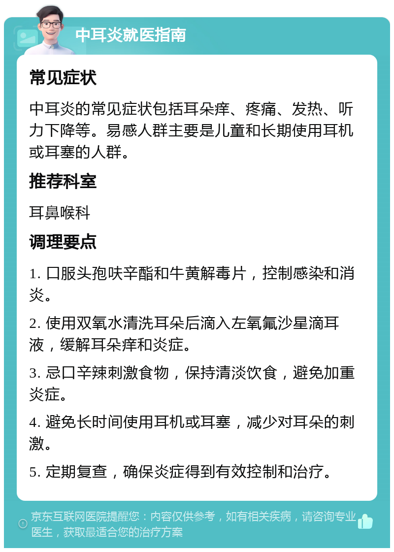 中耳炎就医指南 常见症状 中耳炎的常见症状包括耳朵痒、疼痛、发热、听力下降等。易感人群主要是儿童和长期使用耳机或耳塞的人群。 推荐科室 耳鼻喉科 调理要点 1. 口服头孢呋辛酯和牛黄解毒片，控制感染和消炎。 2. 使用双氧水清洗耳朵后滴入左氧氟沙星滴耳液，缓解耳朵痒和炎症。 3. 忌口辛辣刺激食物，保持清淡饮食，避免加重炎症。 4. 避免长时间使用耳机或耳塞，减少对耳朵的刺激。 5. 定期复查，确保炎症得到有效控制和治疗。