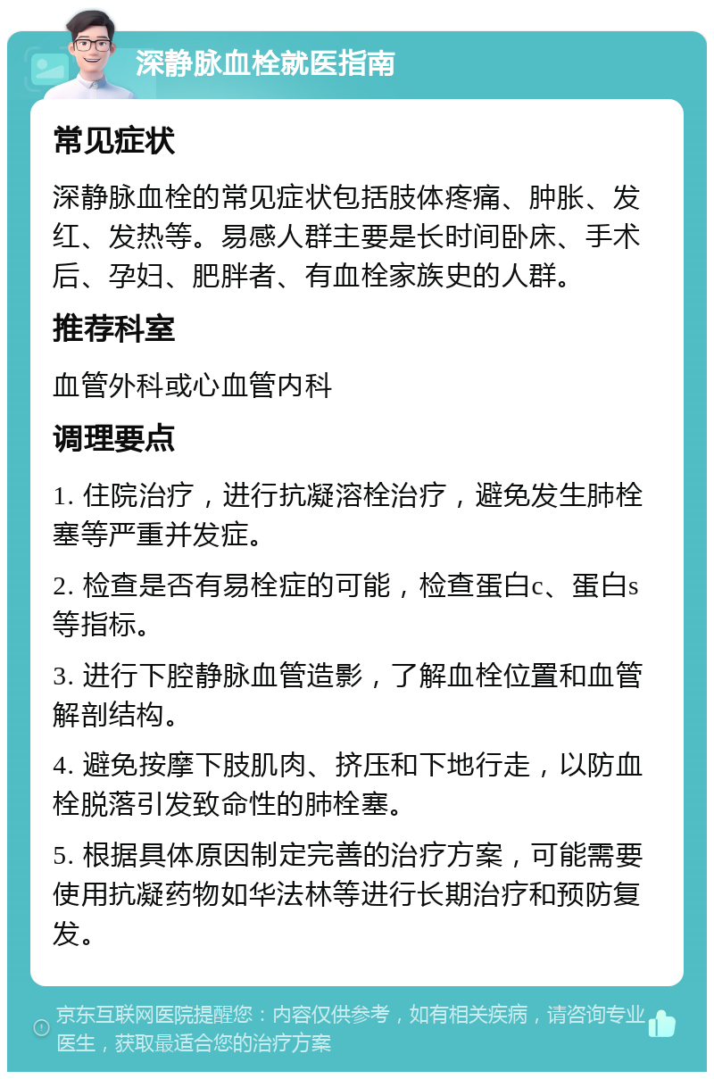 深静脉血栓就医指南 常见症状 深静脉血栓的常见症状包括肢体疼痛、肿胀、发红、发热等。易感人群主要是长时间卧床、手术后、孕妇、肥胖者、有血栓家族史的人群。 推荐科室 血管外科或心血管内科 调理要点 1. 住院治疗，进行抗凝溶栓治疗，避免发生肺栓塞等严重并发症。 2. 检查是否有易栓症的可能，检查蛋白c、蛋白s等指标。 3. 进行下腔静脉血管造影，了解血栓位置和血管解剖结构。 4. 避免按摩下肢肌肉、挤压和下地行走，以防血栓脱落引发致命性的肺栓塞。 5. 根据具体原因制定完善的治疗方案，可能需要使用抗凝药物如华法林等进行长期治疗和预防复发。